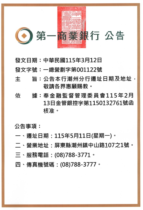 第一商業銀行總行 公告

發文日期：中華民國115年3月12日
發文字號：一總營劃字第001122號

主旨：公告本行潮州分行遷址日期及地址，敬請各界惠顧賜教。
依據：奉金融監督管理委員會115年2月13日金管銀控字第1150132761號函核准。
公告事項：
一、遷址日期：115年5月11日(星期一)。
二、營業地址：屏東縣潮州鎮中山路107之1號。
三、服務電話：(08)788-3771。
四、傳真機號碼：(08)788-3777。
