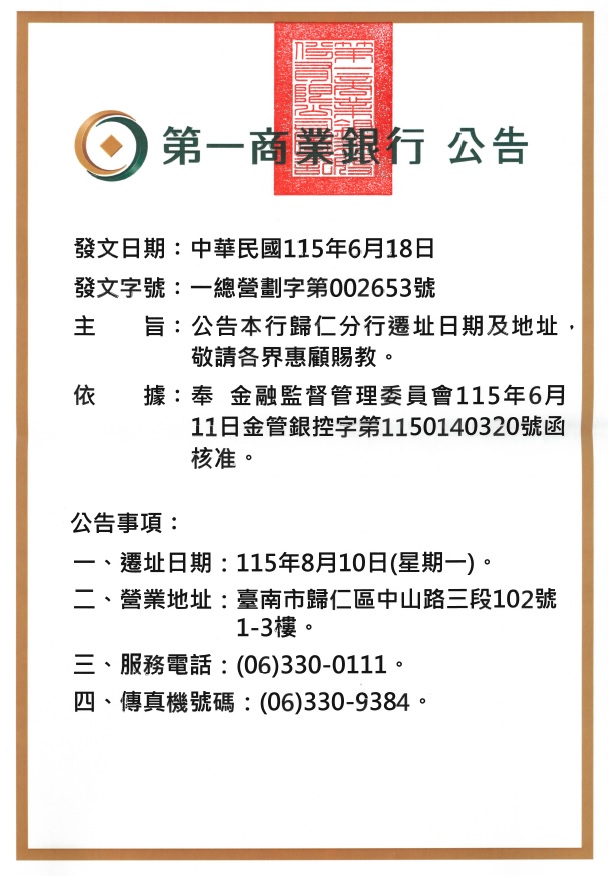 第一商業銀行總行 公告

發文日期：2026/06/18
發文字號：一總營劃字第002653號

主旨：公告本行歸仁分行遷址日期及地址，敬請各界惠顧賜教。
依據：奉金融監督管理委員會115年6月11日金管銀控字第1150140320號函核准。
公告事項：
一、遷址日期：115年8月10日(星期一)。
二、營業地址：臺南市歸仁區中山路三段102號1-3樓。
三、服務電話：(06)330-0111。
四、傳真機號碼：(06)330-9384。