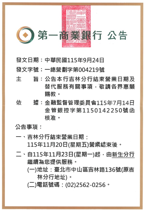 第一商業銀行總行 公告

發文日期：2026/09/24
發文字號：一總營劃字第004219號

主旨：公告本行吉林分行結束營業日期及替代服務有關事項，敬請各界惠顧賜教。
依據：金融監督管理委員會115年7月14日金管銀控字第1150142250號函核准。
公告事項：
一、遷址日期：115年11月20日(星期五)營業結束後。
二、自115年11月23日(星期一)起，由新生分行繼續為您提供服務。
(一)地址：臺北市中山區吉林路136號(原吉林分行地址)。
(二)電話號碼：(02)2562-0256。